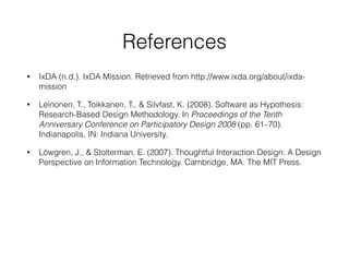 References
• IxDA (n.d.). IxDA Mission. Retrieved from http://www.ixda.org/about/ixda-
mission
• Leinonen, T., Toikkanen, T., & Silvfast, K. (2008). Software as Hypothesis:
Research-Based Design Methodology. In Proceedings of the Tenth
Anniversary Conference on Participatory Design 2008 (pp. 61–70).
Indianapolis, IN: Indiana University.
• Löwgren, J., & Stolterman, E. (2007). Thoughtful Interaction Design: A Design
Perspective on Information Technology. Cambridge, MA: The MIT Press.
 