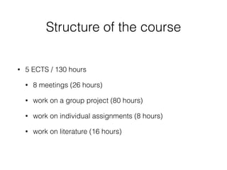 Structure of the course
• 5 ECTS / 130 hours
• 8 meetings (26 hours)
• work on a group project (80 hours)
• work on individual assignments (8 hours)
• work on literature (16 hours)
 