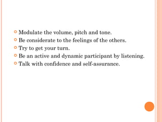  Modulate the volume, pitch and tone.
 Be considerate to the feelings of the others.
 Try to get your turn.
 Be an active and dynamic participant by listening.
 Talk with confidence and self-assurance.
 