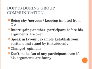 DON’TS DURING GROUP
COMMUNICATION
 Being shy /nervous / keeping isolated from
G.c
 Interrupting another participant before his
arguments are over
 Speak in favour ; example:Establish your
position and stand by it stubbornly
 Changed opinions
 Don’t make fun of any participant even if
his arguments are funny.
 