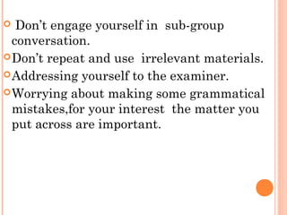  Don’t engage yourself in sub-group
conversation.
Don’t repeat and use irrelevant materials.
Addressing yourself to the examiner.
Worrying about making some grammatical
mistakes,for your interest the matter you
put across are important.
 
