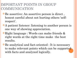 IMPORTANT POINTS IN GROUP
COMMUNICATION
 Be assertive: An assertive person is direct ,
honest careful about not hurting others ‘self-
respect’.
 A patient listener: listening to another person is
one way of showing appreciation.
 Right language : Words can make friends &
right words at the right time make the best
results.
 Be analytical and fact-oriented : It is necessary
to make relevant points which can be supported
with facts and analyzed logically.
 