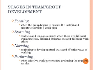 STAGES IN TEAM/GROUP
DEVELOPMENT
 Forming
 when the group begins to discuss the task(s) and
orientate towards a work plan
 Storming
 conflicts and tensions emerge when there are different
working styles, differing expectations and different work
ethics
 Norming
 beginning to develop mutual trust and effective ways of
working
 Performing
 when effective work patterns are producing the required
results
 