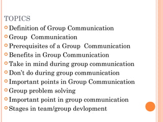 TOPICS
 Definition of Group Communication
 Group Communication
 Prerequisites of a Group Communication
 Benefits in Group Communication
 Take in mind during group communication
 Don’t do during group communication
 Important points in Group Communication
 Group problem solving
 Important point in group communication
 Stages in team/group devlopment
 