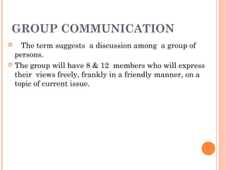 GROUP COMMUNICATION
 The term suggests a discussion among a group of
persons.
 The group will have 8 & 12 members who will express
their views freely, frankly in a friendly manner, on a
topic of current issue.
 