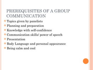 PREREQUISITES OF A GROUP
COMMUNICATION
 Topics given by panelists
 Planning and preparation
 Knowledge with self-confidence
 Communication skills/ power of speech
 Presentation
 Body Language and personal appearance
 Being calm and cool
 