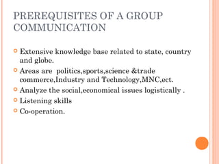 PREREQUISITES OF A GROUP
COMMUNICATION
 Extensive knowledge base related to state, country
and globe.
 Areas are politics,sports,science &trade
commerce,Industry and Technology,MNC,ect.
 Analyze the social,economical issues logistically .
 Listening skills
 Co-operation.
 
