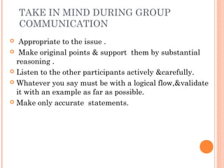 TAKE IN MIND DURING GROUP
COMMUNICATION
 Appropriate to the issue .
 Make original points & support them by substantial
reasoning .
 Listen to the other participants actively &carefully.
 Whatever you say must be with a logical flow,&validate
it with an example as far as possible.
 Make only accurate statements.
 