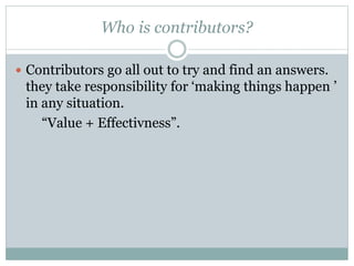 Who is contributors? 
 Contributors go all out to try and find an answers. 
they take responsibility for ‘making things happen ’ 
in any situation. 
“Value + Effectivness”. 
 