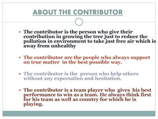 ABOUT THE CONTRIBUTOR 
 The contributor is the person who give their 
contribution in growing the tree just to reduce the 
pollution in environment to take just free air which is 
away from unhealthy 
 The contributor are the people who always support 
on true matter in the best possible way. 
 The contributor is the person who help others 
without any expectation and hesitation. 
 The contributor is a team player who gives his best 
performance to win as a team. He always think first 
for his team as well as country for which he is 
playing. 
 