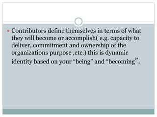  Contributors define themselves in terms of what 
they will become or accomplish( e.g. capacity to 
deliver, commitment and ownership of the 
organizations purpose ,etc.) this is dynamic 
identity based on your “being” and “becoming”. 
 