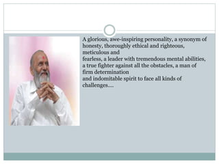 A glorious, awe-inspiring personality, a synonym of 
honesty, thoroughly ethical and righteous, 
meticulous and 
fearless, a leader with tremendous mental abilities, 
a true fighter against all the obstacles, a man of 
firm determination 
and indomitable spirit to face all kinds of 
challenges…. 
 