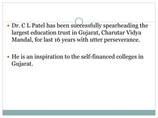 Dr. C L Patel has been successfully spearheading the 
largest education trust in Gujarat, Charutar Vidya 
Mandal, for last 16 years with utter perseverance. 
 He is an inspiration to the self-financed colleges in 
Gujarat. 
 