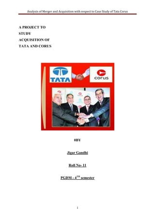 Analysis of Merger and Acquisition with respect to Case Study of Tata Corus




A PROJECT TO
STUDY
ACQUISITION OF
TATA AND CORUS




                                     0BY


                                Jigar Gandhi


                                 Roll No- 11


                           PGDM - 4TH semester




                                       1
 