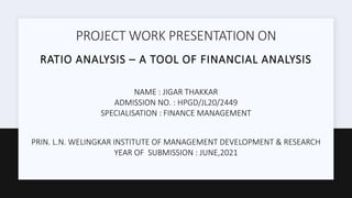 PROJECT WORK PRESENTATION ON
RATIO ANALYSIS – A TOOL OF FINANCIAL ANALYSIS
NAME : JIGAR THAKKAR
ADMISSION NO. : HPGD/JL20/2449
SPECIALISATION : FINANCE MANAGEMENT
PRIN. L.N. WELINGKAR INSTITUTE OF MANAGEMENT DEVELOPMENT & RESEARCH
YEAR OF SUBMISSION : JUNE,2021
 