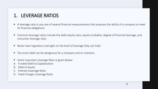 1. LEVERAGE RATIOS
 A leverage ratio is any one of several financial measurements that assesses the ability of a company to meet
its financial obligations.
 Common leverage ratios include the debt-equity ratio, equity multiplier, degree of financial leverage, and
consumer leverage ratio.
 Banks have regulatory oversight on the level of leverage they can hold.
 Too much debt can be dangerous for a company and its investors.
 Some important Leverage Ratio is given below:
A. Funded Debt to Capitalization
B. Debt to Equity
C. Interest Coverage Ratio
D. Fixed Charges Coverage Ratio
9
 