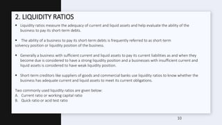 2. LIQUIDITY RATIOS
 Liquidity ratios measure the adequacy of current and liquid assets and help evaluate the ability of the
business to pay its short-term debts.
 The ability of a business to pay its short-term debts is frequently referred to as short-term
solvency position or liquidity position of the business.
 Generally a business with sufficient current and liquid assets to pay its current liabilities as and when they
become due is considered to have a strong liquidity position and a businesses with insufficient current and
liquid assets is considered to have weak liquidity position.
 Short-term creditors like suppliers of goods and commercial banks use liquidity ratios to know whether the
business has adequate current and liquid assets to meet its current obligations.
Two commonly used liquidity ratios are given below:
A. Current ratio or working capital ratio
B. Quick ratio or acid test ratio
10
 