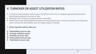 4. TURNOVER OR ASSEST UTILIZATION RATIOS
 Turnover or Asset utilization ratios measure the efficiency of a firm or company in generating revenues by
converting its production into cash or sales.
 Generally a fast conversion increases revenues and profits.
 Activity ratios show how frequently the assets are converted into cash or sales and, therefore, are frequently
used in conjunction with liquidity ratios for a deep analysis of liquidity.
 Some important activity ratios are:
A. Receivables turnover ratio
B. Average collection period
C. Inventory turnover ratio
D. Fixed assets turnover ratio
E. Total Asset turnover ratio
12
 