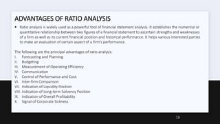 ADVANTAGES OF RATIO ANALYSIS
 Ratio analysis is widely used as a powerful tool of financial statement analysis. It establishes the numerical or
quantitative relationship between two figures of a financial statement to ascertain strengths and weaknesses
of a firm as well as its current financial position and historical performance. It helps various interested parties
to make an evaluation of certain aspect of a firm’s performance.
The following are the principal advantages of ratio analysis:
I. Forecasting and Planning
II. Budgeting
III. Measurement of Operating Efficiency
IV. Communication
V. Control of Performance and Cost:
VI. Inter-firm Comparison
VII. Indication of Liquidity Position
VIII. Indication of Long-term Solvency Position
IX. Indication of Overall Profitability
X. Signal of Corporate Sickness
16
 