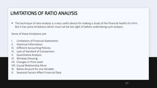 LIMITATIONS OF RATIO ANALYSIS
 The technique of ratio analysis is a very useful device for making a study of the financial health of a firm.
But it has some limitations which must not be lost sight of before undertaking such analysis.
Some of these limitations are:
I. Limitations of Financial Statements:
II. Historical Information:
III. Different Accounting Policies:
IV. Lack of Standard of Comparison:
V. Quantitative Analysis:
VI. Window-Dressing:
VII. Changes in Price Level:
VIII. Causal Relationship Must:
IX. Ratios Account for one Variable:
X. Seasonal Factors Affect Financial Data:
17
 