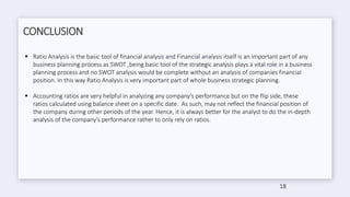 CONCLUSION
 Ratio Analysis is the basic tool of financial analysis and Financial analysis itself is an important part of any
business planning process as SWOT ,being basic tool of the strategic analysis plays a vital role in a business
planning process and no SWOT analysis would be complete without an analysis of companies financial
position. In this way Ratio Analysis is very important part of whole business strategic planning.
 Accounting ratios are very helpful in analyzing any company’s performance but on the flip side, these
ratios calculated using balance sheet on a specific date. As such, may not reflect the financial position of
the company during other periods of the year. Hence, it is always better for the analyst to do the in-depth
analysis of the company’s performance rather to only rely on ratios.
18
 