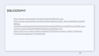 BIBLIOGRAPHY
https://www.investopedia.com/articles/stocks/06/ratios.asp
https://www.investopedia.com/terms/l/leverageratio.asp#:~:text=are%20discussed%2
0below.-
,A%20leverage%20ratio%20is%20any%20one%20of%20several%20financial%20measu
rements,output%20will%20affect%20operating%20income.
https://old.mu.ac.in/wp-content/uploads/2014/04/Accountancy-Paper-III-Advance-
Financial-Management-Final-Book.pdf
19
 