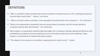 DEFINITIONS
 “Ratio is a yardstick used to evaluate the financial condition and performance of a firm, relating two pieces of
financial data to each other.” - James C. Van Harne
 “Ratio is a fraction whose numerator is the antecedent and denominator the consequent.” - H.G. Guthmann
 “Ratio is the relationship or proportion that one amount bears to another, the first number being the
numerator and the later denominator.” - H.G. Guthmann
 Ratio analysis is a quantitative method of gaining insight into a company's liquidity, operational efficiency, and
profitability by studying its financial statements such as the balance sheet and income statement. Ratio
analysis is a cornerstone of fundamental equity analysis.
 “The relation of one amount, a to another b, expressed as the ratio of a to b”. - Kohler
3
 