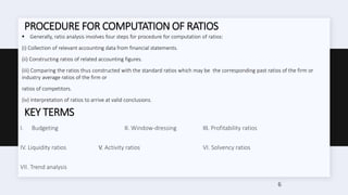 PROCEDURE FOR COMPUTATION OF RATIOS
 Generally, ratio analysis involves four steps for procedure for computation of ratios:
(i) Collection of relevant accounting data from financial statements.
(ii) Constructing ratios of related accounting figures.
(iii) Comparing the ratios thus constructed with the standard ratios which may be the corresponding past ratios of the firm or
industry average ratios of the firm or
ratios of competitors.
(iv) Interpretation of ratios to arrive at valid conclusions.
KEY TERMS
I. Budgeting II. Window-dressing III. Profitability ratios
IV. Liquidity ratios V. Activity ratios VI. Solvency ratios
VII. Trend analysis
6
 
