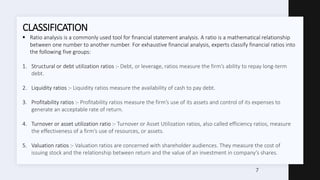  Ratio analysis is a commonly used tool for financial statement analysis. A ratio is a mathematical relationship
between one number to another number. For exhaustive financial analysis, experts classify financial ratios into
the following five groups:
1. Structural or debt utilization ratios :- Debt, or leverage, ratios measure the firm’s ability to repay long-term
debt.
2. Liquidity ratios :- Liquidity ratios measure the availability of cash to pay debt.
3. Profitability ratios :- Profitability ratios measure the firm’s use of its assets and control of its expenses to
generate an acceptable rate of return.
4. Turnover or asset utilization ratio :- Turnover or Asset Utilization ratios, also called efficiency ratios, measure
the effectiveness of a firm’s use of resources, or assets.
5. Valuation ratios :- Valuation ratios are concerned with shareholder audiences. They measure the cost of
issuing stock and the relationship between return and the value of an investment in company’s shares.
CLASSIFICATION
7
 