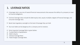 1. LEVERAGE RATIOS
 A leverage ratio is any one of several financial measurements that assesses the ability of a company ...