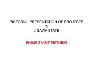 PICTORIAL PRESENTATION OF PROJECTS
IN
JIGAWA STATE
PHASE 2 VISIT PICTURES
 