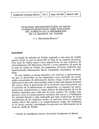 Cuadernos Geología Ibérica Vol. 7 Págs. 547-566 Madrid 1981
EVOLUCION MICROESTRUCTURAL DE ROCAS
CUARZO-FELDESPATICAS COMO RESULTADO
DEL AUMENTO DE LA DEFORMACION
EN LA MILONITA DE TOLEDO
J. L. HERNÁNDEZ-ENRILE *
RESUMEN
La banda de milonita de Toledo responde a una zona de cizalla-
miento dúctil, la cual se desarrolló al final de la orogenia hercinica.
Esta zona de cizalla separa rocas migmatíticas de una cobertera de
metasedimentos del Paleozoico inferior y rocas graníticas. Al norte de
la zona de cizalla de Toledo, las migmatitas de facies anfibolita han
experimentado deformación dúctil, resultando, finalmente, en milo-
nitas.
En este trabajo se presta atención a las texturas y microestructu-
ras que se desarrollan en las migmatitas como resultado de combi-
nados mecanismos de deformación dúctil y frágil. Cuatro estados de
deformación han sido seleccionados sobre la base del tamaño de grano
del cuarzo. Para la descripción de la evolución microestructural con
el aumento de la deformación en migmatitas, se exponen las micro-
estructuras características y rasgos ópticos de deformación de los di-
ferentes minerales para cada uno de estos estados. Un estudio com-
parativo entre el comportamiento mecánico del cuarzo y el feldespato
fue también llevado a cabo, indicando que bajo condiciones de facies
metamórfica de los esquistos verdes, el contraste entre el comporta-
miento dúctil del cuarzo y el comportamiento frágil del feldespato
es un factor esencial, controlando los procesos de deformación en la
zona de cizalla de Toledo.
* Cátedra de Geodinámica Interna. Universidad Complutense de Madrid.
547
 