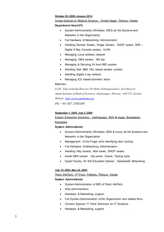 3
October 20, 2008- January 2012
Amala Institute of Medical Science , Amala Nagar, Thrissur, Kerala
Department Head (IT)
 System Administration (Windows 2003) all the Systems and
Networks in the Organization
 Full Hardware & Networking Administration
 Handling Domain Severs, Image Servers, DHCP severs, MRI –
Digital X Ray Console servers, VLAN
 Managing Local wireless network
 Managing DBA servers , Ms Sql
 Managing & Securing 24 hour MIS system
 Handling Dell, IBM, HCL based servers system
 Handling Digital x-ray network
 Managing ICU based biometric vision
Reference
Fr.Dr. Paul Achandy,Director /Fr.Shibu Puthenpurakkal, Assi.Director
Amala Institute of Medical Sciences, Amalanagar, Thrissur - 680 555, Kerala
Website: http://www.amalaims.org
Ph: +91 487 2304100
September 1, 2005- July 2, 2008
Evision Enterprise Solutions , Kathriguppe, BSK III stage, Banagalore,
Karnataka
System Administrator
 System Administration (Windows 2003 & Linux) all the Systems and
Networks in the Organization
 Management of the Finger print identifying door locking
 Full Hardware & Networking Administration
 Handling Http servers, Mail server, DHCP severs
 Install DBA servers , Sql server, Oracle, Testing tools
 Guest Faculty for SSI Education division , Hardware& Networking
July 10, 2003- May 24, 2005
Trend InfoTech, 4th Floor, Pathans, Thrissur, Kerala
System Administrator
 System Administration of MIS of Trend InfoTech
 Web Administration
 Hardware & Networking support.
 Full System Administration of the Organization and related firms.
 Conduct Special I T Trend Seminars for IT Students.
 Hardware & Networking support.
 