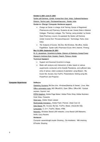 4
October 5, 2001- June 27, 2003
Spider soft Services, (Under license from Govt. India), Software/Hardware
Division, Techno park, Thiruvananthapuram, Kerala, India
Center-in- Charge / Computer Hardware support
 Charge as Center in charge of all Training Camps of Registered
Pharmacists and Pharmacy Students all over Kerala State in Medical
Colleges, Pharmacy colleges. The Training camp provided by Kerala
State Pharmacy council, Co-operated By Spider soft Services
(Under license from Thiruvananthapuram Technology Parks, Govt.
India)
 The Subjects of Course: Ms-Dos, Ms-Windows, Ms-office, Adobe
PageMaker, Spider soft’s Pharmasol Excel, Html, Internet, Printing.
May 15, 2000– September 30, 2001
Dr. K. Jayaraman, Scientist-in-charge, Division of Statistics, Kerala Forest
Research Institute (Govt. Kerala), Peechi, Thrissur, Kerala
Technical Assistant
 Support and Assistant Scientist-in-charge.
 Deals with analysis and intersection of data, based on various
experiments conducted at the forest& Plantations, and sufficient data
entry of various static’s analysis of plantation using Dbase+, Ms.
Excel, Ms- Access, Sql, FoxPro. Presentations Setting using Ms.
PowerPoint and Projector.
Computer Experience Software
Operating Systems: Ms Dos,Unix, Windows(Desktop & Server), Linux, Mac
Office automation tools: MS Office2010, Open Office, Office-360, Outlook
express, Squirrel mail
DTP& Graphics: Adobe Page Maker, Adobe Photo Shop, Adobe Illustrator,
Corel Draw, Fireworks
Web tools : Adobe Dream weaver
Multimedia& Animation : Adobe Flash, Premier, Ulead Cool 3d
Data Bases: Ms. Access, My Sql , FoxPro, Dbase ,Oracle,Ms SQL
Languages: C, C++, FoxPro, Dbase, HTML
Networks: Windows Based LAN networks, Linux Based LAN Networks,
WAN, Cisco Routers
Hardware
Computer assembling& trouble Shooting , Os installation, MB checking
&Trouble Shooting
 