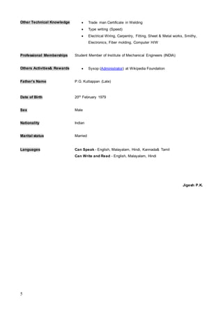 5
Other Technical Knowledge  Trade man Certificate in Welding
 Type writing (Speed)
 Electrical Wiring, Carpentry, Fitting, Sheet & Metal works, Smithy,
Electronics, Fiber molding, Computer H/W
Professional Memberships Student Member of Institute of Mechanical Engineers (INDIA)
Others Activities& Rewards  Sysop (Administrator) at Wikipedia Foundation
Father’s Name P.G. Kuttappan (Late)
Date of Birth 20th February 1979
Sex Male
Nationality Indian
Marital status Married
Languages Can Speak - English, Malayalam, Hindi, Kannada& Tamil
Can Write and Read - English, Malayalam, Hindi
Jigesh P.K.
 