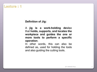 BY ARNAB PAUL 2
Definition of Jig:
A jig is a work-holding device
that holds, supports, and locates the
workpiece and guides the one or
more tools to perform a specific
operation.
In other words, this can also be
defined as, used for holding the tools
and also guiding the cutting tools.
 