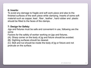 BY ARNAB PAUL 35
6: Inserts:
To avoid any damage to fragile and soft work piece and also to the
finished surfaces of the work piece while clamping. Inserts of some soft
material such as copper, lead , fiber , leather , hard rubber and plastic
should be fitted to the faces of the clamps.
7: Design for Safety:
Jigs and fixtures must be safe and convenient in use, following are the
some
Factors for the safety of worker working on jigs and fixtures.
(A): Sharp corner on the body of jig and fixture should be avoided.
(B): Sighting surfaces should be cleared.
(C): Bolt and nut should be inside the body of jig or fixture and not
protrude on the surface.
 