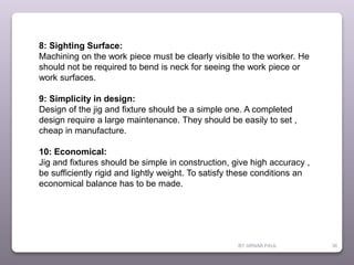 BY ARNAB PAUL 36
8: Sighting Surface:
Machining on the work piece must be clearly visible to the worker. He
should not be required to bend is neck for seeing the work piece or
work surfaces.
9: Simplicity in design:
Design of the jig and fixture should be a simple one. A completed
design require a large maintenance. They should be easily to set ,
cheap in manufacture.
10: Economical:
Jig and fixtures should be simple in construction, give high accuracy ,
be sufficiently rigid and lightly weight. To satisfy these conditions an
economical balance has to be made.
 