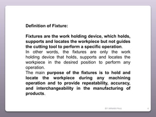 BY ARNAB PAUL 4
Definition of Fixture:
Fixtures are the work holding device, which holds,
supports and locates the workpiece but not guides
the cutting tool to perform a specific operation.
In other words, the fixtures are only the work
holding device that holds, supports and locates the
workpiece in the desired position to perform any
operation.
The main purpose of the fixtures is to hold and
locate the workpiece during any machining
operation and to provide repeatability, accuracy,
and interchangeability in the manufacturing of
products.
 