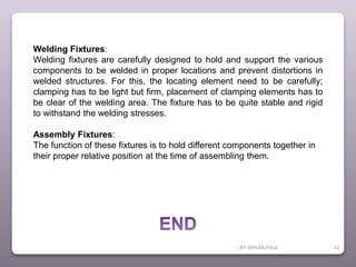 BY ARNAB PAUL 52
Welding Fixtures:
Welding fixtures are carefully designed to hold and support the various
components to be welded in proper locations and prevent distortions in
welded structures. For this, the locating element need to be carefully;
clamping has to be light but firm, placement of clamping elements has to
be clear of the welding area. The fixture has to be quite stable and rigid
to withstand the welding stresses.
Assembly Fixtures:
The function of these fixtures is to hold different components together in
their proper relative position at the time of assembling them.
 