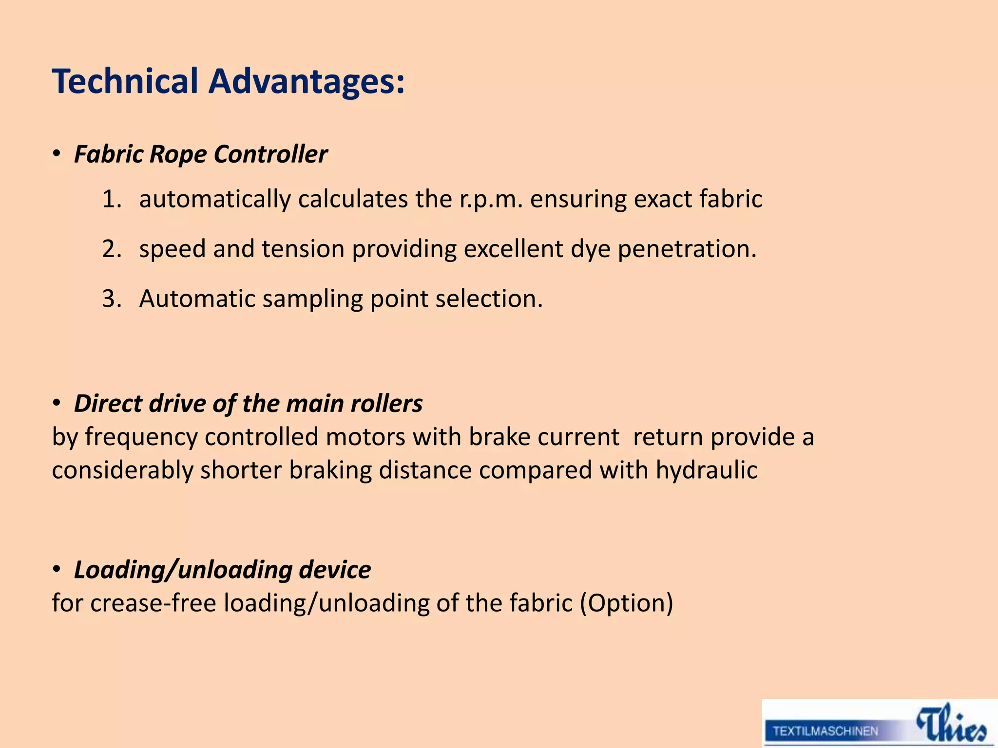 Technical Advantages:
• Fabric Rope Controller
1. automatically calculates the r.p.m. ensuring exact fabric
2. speed and tension providing excellent dye penetration.
3. Automatic sampling point selection.
• Direct drive of the main rollers
by frequency controlled motors with brake current return provide a
considerably shorter braking distance compared with hydraulic
• Loading/unloading device
for crease-free loading/unloading of the fabric (Option)
 