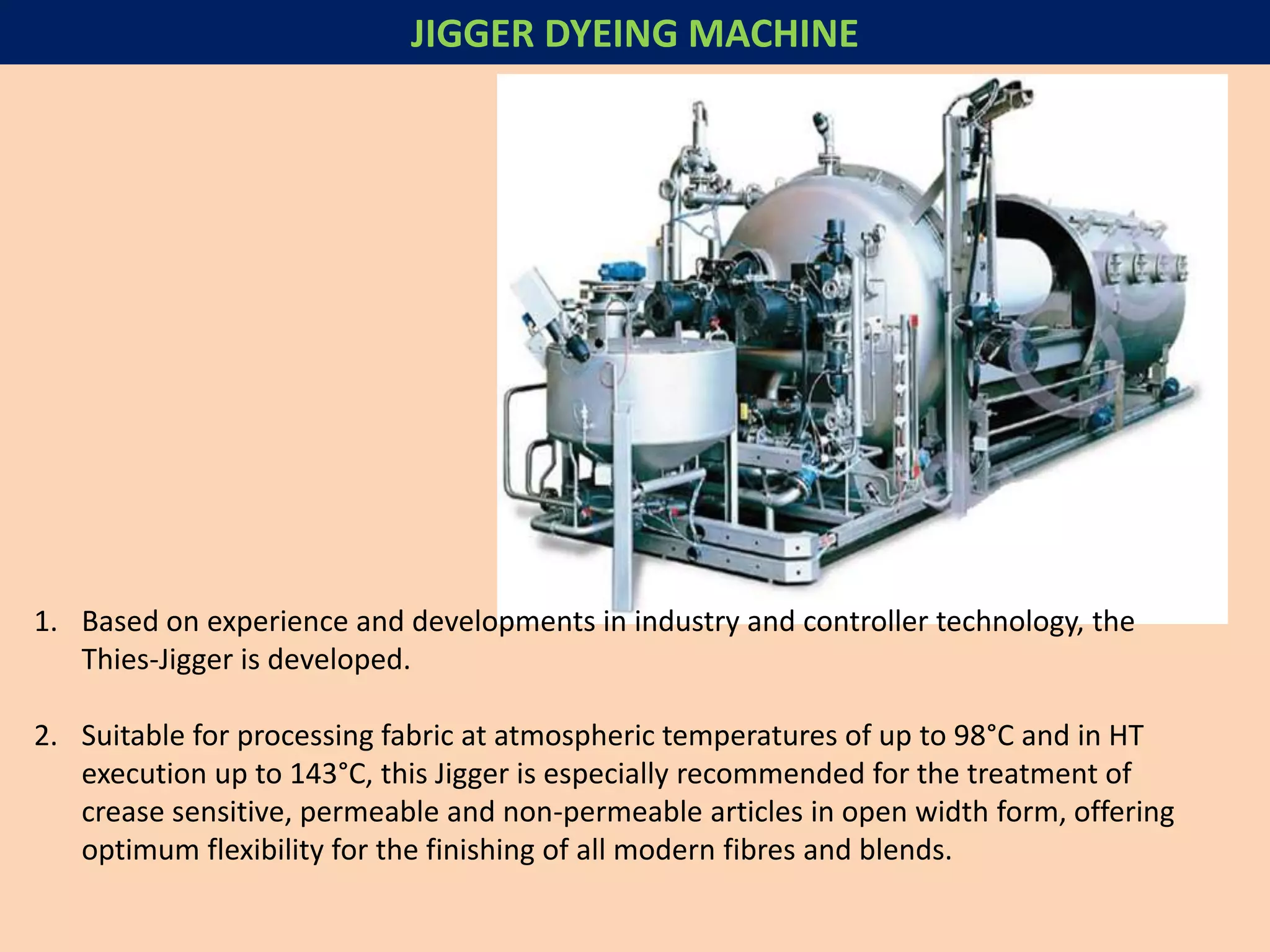 JIGGER DYEING MACHINE
1. Based on experience and developments in industry and controller technology, the
Thies-Jigger is developed.
2. Suitable for processing fabric at atmospheric temperatures of up to 98°C and in HT
execution up to 143°C, this Jigger is especially recommended for the treatment of
crease sensitive, permeable and non-permeable articles in open width form, offering
optimum flexibility for the finishing of all modern fibres and blends.
 