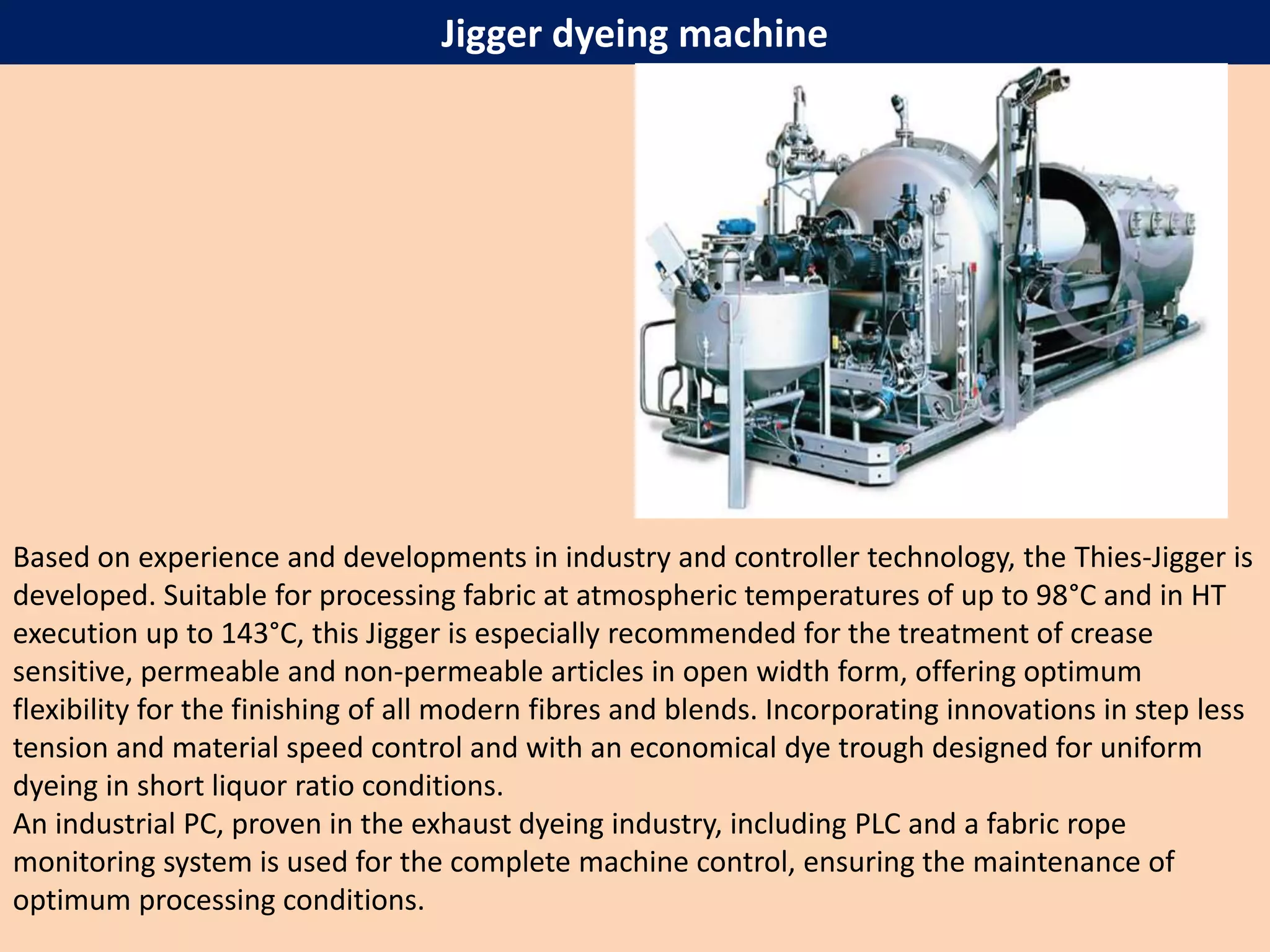 Jigger dyeing machine
Based on experience and developments in industry and controller technology, the Thies-Jigger is
developed. Suitable for processing fabric at atmospheric temperatures of up to 98°C and in HT
execution up to 143°C, this Jigger is especially recommended for the treatment of crease
sensitive, permeable and non-permeable articles in open width form, offering optimum
flexibility for the finishing of all modern fibres and blends. Incorporating innovations in step less
tension and material speed control and with an economical dye trough designed for uniform
dyeing in short liquor ratio conditions.
An industrial PC, proven in the exhaust dyeing industry, including PLC and a fabric rope
monitoring system is used for the complete machine control, ensuring the maintenance of
optimum processing conditions.
 