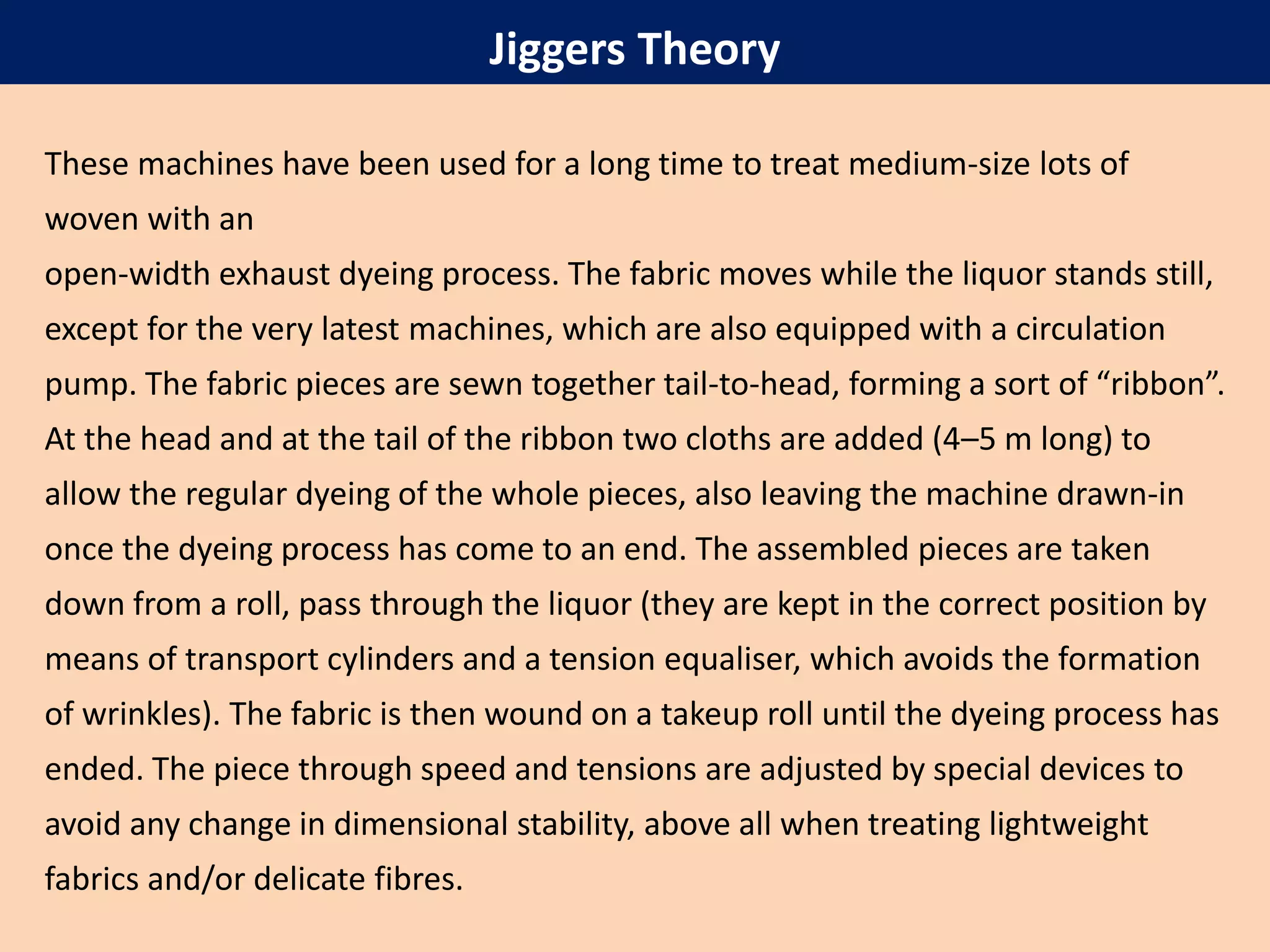 These machines have been used for a long time to treat medium-size lots of
woven with an
open-width exhaust dyeing process. The fabric moves while the liquor stands still,
except for the very latest machines, which are also equipped with a circulation
pump. The fabric pieces are sewn together tail-to-head, forming a sort of “ribbon”.
At the head and at the tail of the ribbon two cloths are added (4–5 m long) to
allow the regular dyeing of the whole pieces, also leaving the machine drawn-in
once the dyeing process has come to an end. The assembled pieces are taken
down from a roll, pass through the liquor (they are kept in the correct position by
means of transport cylinders and a tension equaliser, which avoids the formation
of wrinkles). The fabric is then wound on a takeup roll until the dyeing process has
ended. The piece through speed and tensions are adjusted by special devices to
avoid any change in dimensional stability, above all when treating lightweight
fabrics and/or delicate fibres.
Jiggers Theory
 