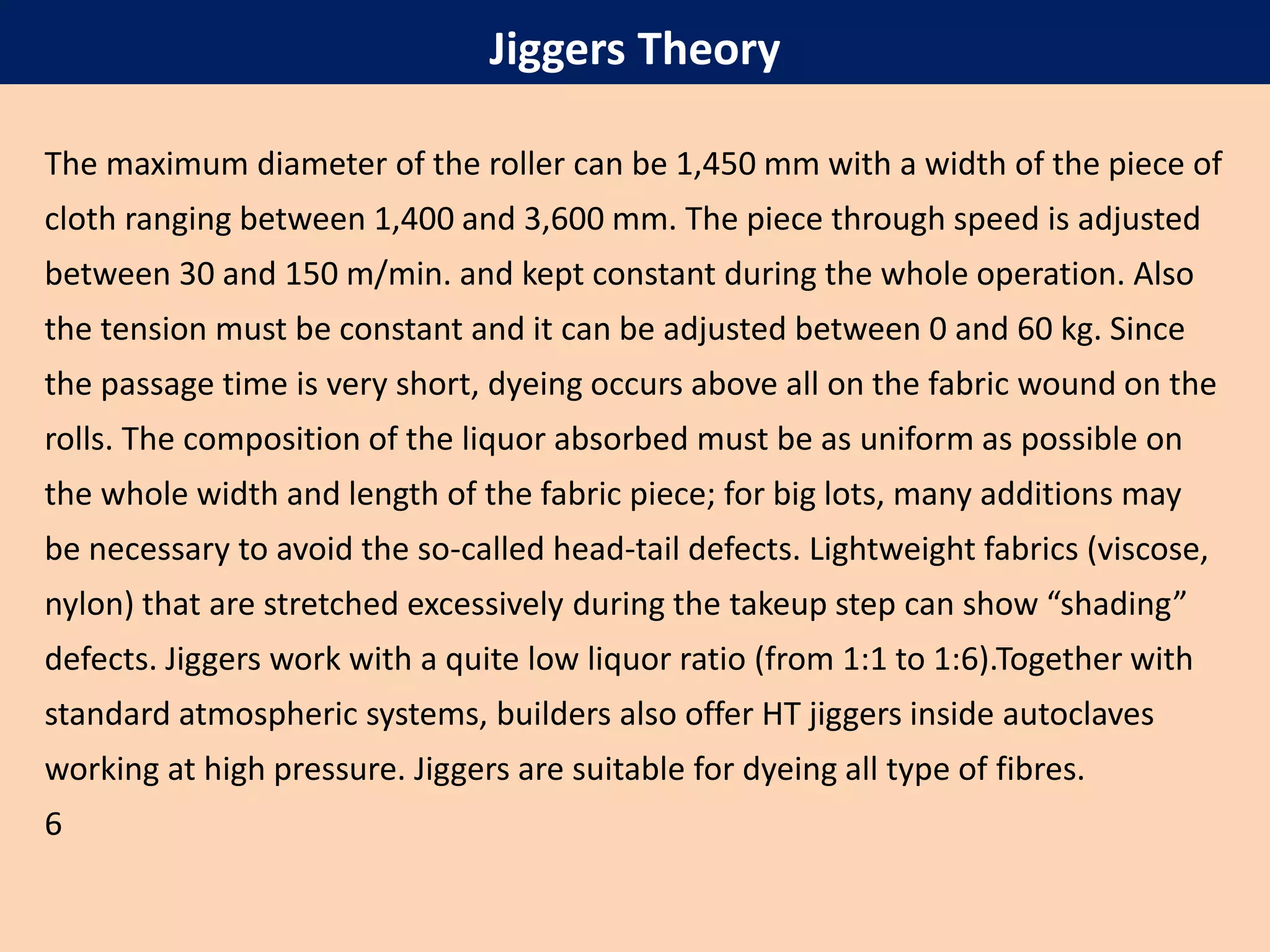 The maximum diameter of the roller can be 1,450 mm with a width of the piece of
cloth ranging between 1,400 and 3,600 mm. The piece through speed is adjusted
between 30 and 150 m/min. and kept constant during the whole operation. Also
the tension must be constant and it can be adjusted between 0 and 60 kg. Since
the passage time is very short, dyeing occurs above all on the fabric wound on the
rolls. The composition of the liquor absorbed must be as uniform as possible on
the whole width and length of the fabric piece; for big lots, many additions may
be necessary to avoid the so-called head-tail defects. Lightweight fabrics (viscose,
nylon) that are stretched excessively during the takeup step can show “shading”
defects. Jiggers work with a quite low liquor ratio (from 1:1 to 1:6).Together with
standard atmospheric systems, builders also offer HT jiggers inside autoclaves
working at high pressure. Jiggers are suitable for dyeing all type of fibres.
6
Jiggers Theory
 