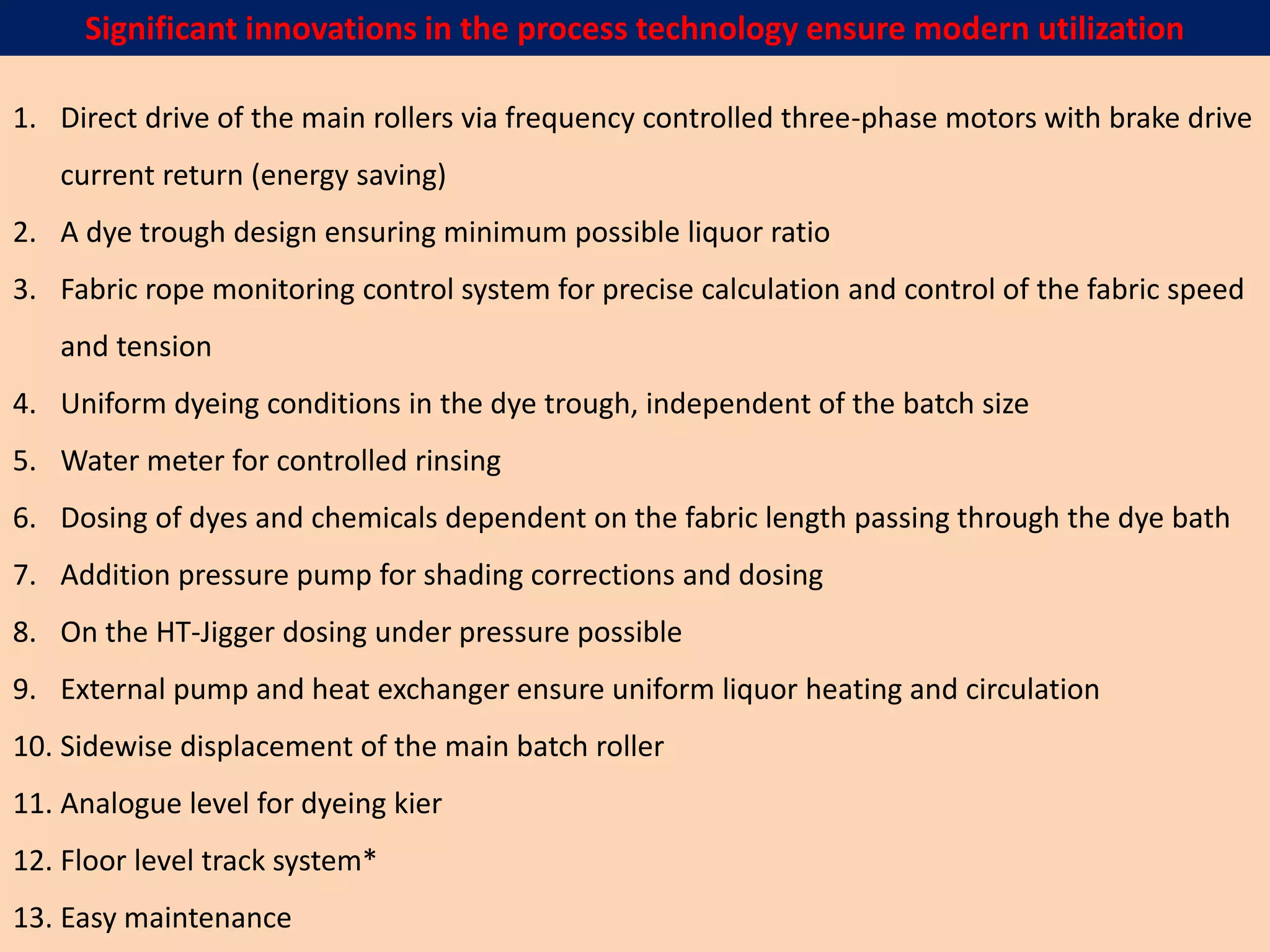 1. Direct drive of the main rollers via frequency controlled three-phase motors with brake drive
current return (energy saving)
2. A dye trough design ensuring minimum possible liquor ratio
3. Fabric rope monitoring control system for precise calculation and control of the fabric speed
and tension
4. Uniform dyeing conditions in the dye trough, independent of the batch size
5. Water meter for controlled rinsing
6. Dosing of dyes and chemicals dependent on the fabric length passing through the dye bath
7. Addition pressure pump for shading corrections and dosing
8. On the HT-Jigger dosing under pressure possible
9. External pump and heat exchanger ensure uniform liquor heating and circulation
10. Sidewise displacement of the main batch roller
11. Analogue level for dyeing kier
12. Floor level track system*
13. Easy maintenance
Significant innovations in the process technology ensure modern utilization
 