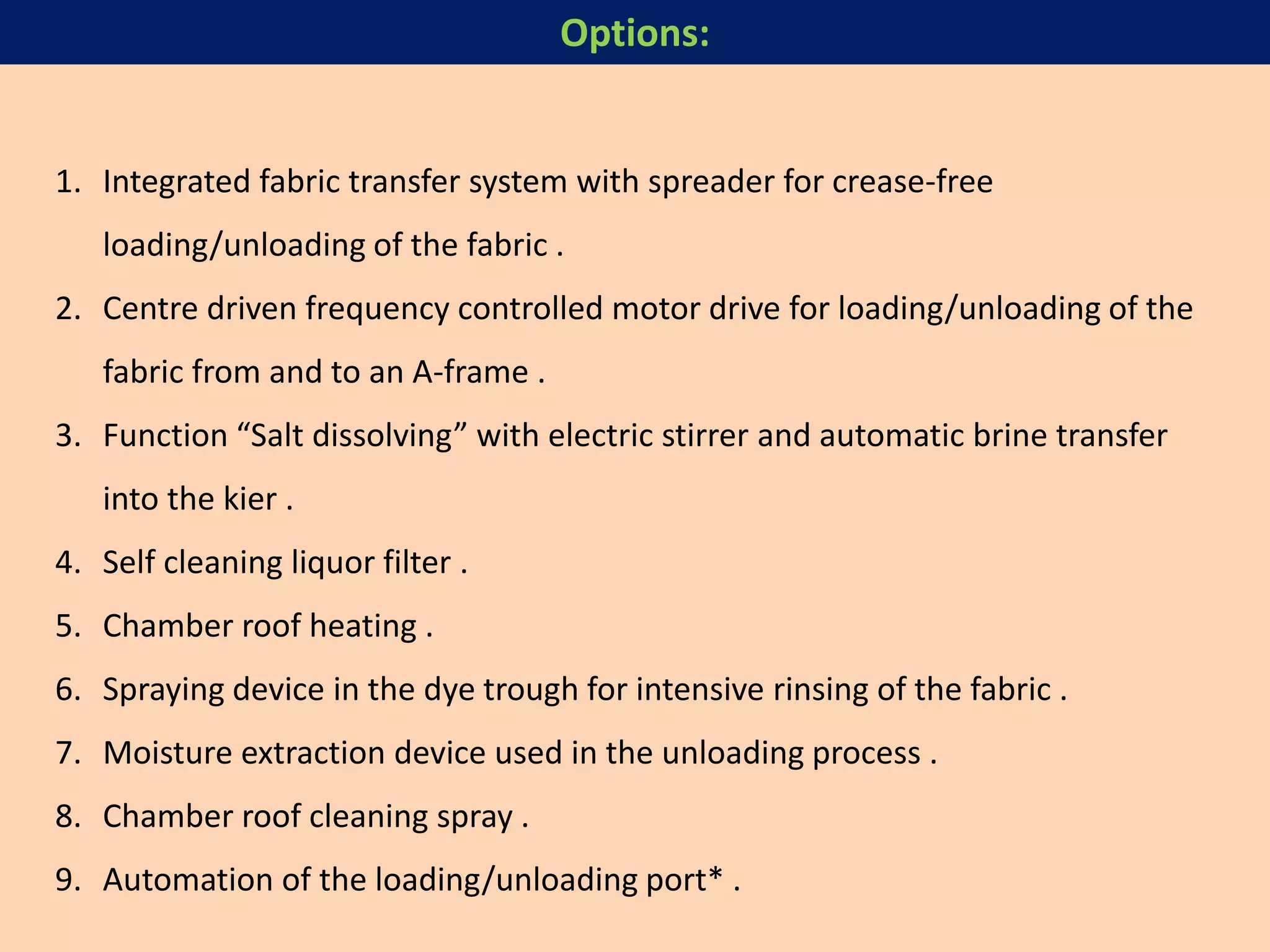 1. Integrated fabric transfer system with spreader for crease-free
loading/unloading of the fabric .
2. Centre driven frequency controlled motor drive for loading/unloading of the
fabric from and to an A-frame .
3. Function “Salt dissolving” with electric stirrer and automatic brine transfer
into the kier .
4. Self cleaning liquor filter .
5. Chamber roof heating .
6. Spraying device in the dye trough for intensive rinsing of the fabric .
7. Moisture extraction device used in the unloading process .
8. Chamber roof cleaning spray .
9. Automation of the loading/unloading port* .
Options:
 