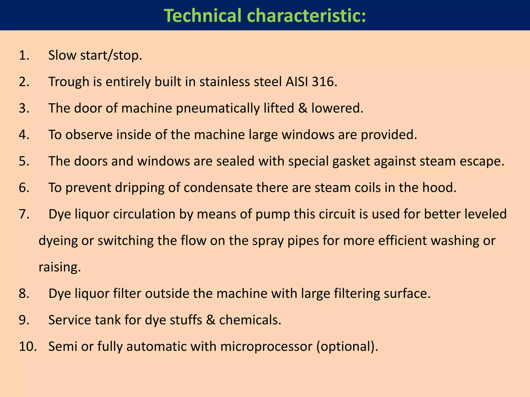 1. Slow start/stop.
2. Trough is entirely built in stainless steel AISI 316.
3. The door of machine pneumatically lifted & lowered.
4. To observe inside of the machine large windows are provided.
5. The doors and windows are sealed with special gasket against steam escape.
6. To prevent dripping of condensate there are steam coils in the hood.
7. Dye liquor circulation by means of pump this circuit is used for better leveled
dyeing or switching the flow on the spray pipes for more efficient washing or
raising.
8. Dye liquor filter outside the machine with large filtering surface.
9. Service tank for dye stuffs & chemicals.
10. Semi or fully automatic with microprocessor (optional).
Technical characteristic:
 