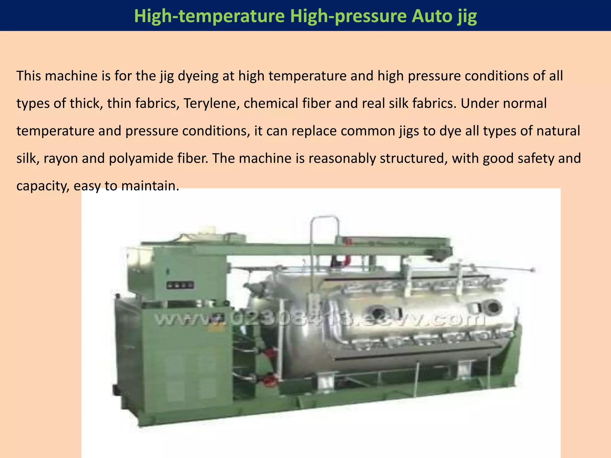 This machine is for the jig dyeing at high temperature and high pressure conditions of all
types of thick, thin fabrics, Terylene, chemical fiber and real silk fabrics. Under normal
temperature and pressure conditions, it can replace common jigs to dye all types of natural
silk, rayon and polyamide fiber. The machine is reasonably structured, with good safety and
capacity, easy to maintain.
High-temperature High-pressure Auto jig
 