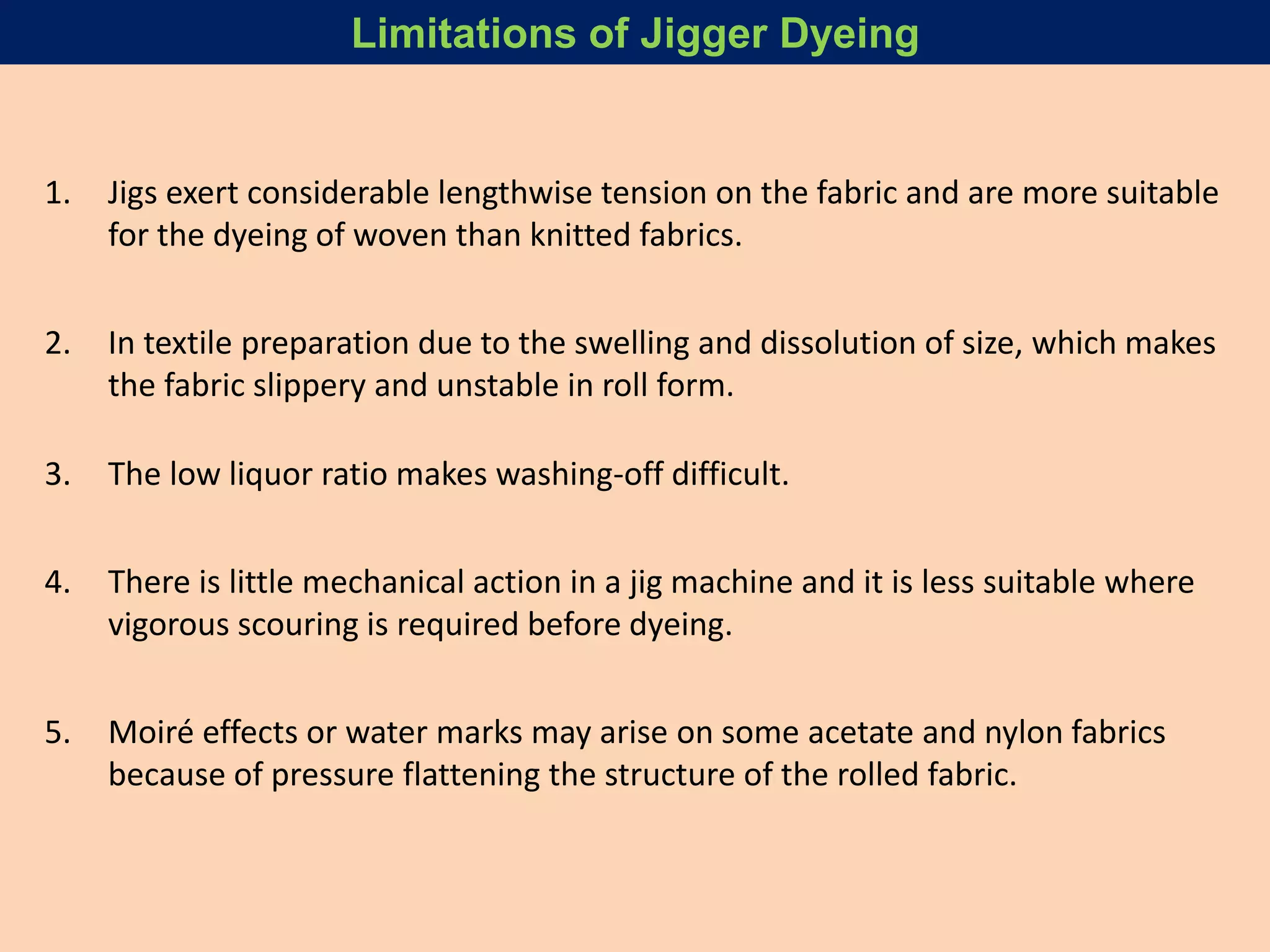 1. Jigs exert considerable lengthwise tension on the fabric and are more suitable
for the dyeing of woven than knitted fabrics.
2. In textile preparation due to the swelling and dissolution of size, which makes
the fabric slippery and unstable in roll form.
3. The low liquor ratio makes washing-off difficult.
4. There is little mechanical action in a jig machine and it is less suitable where
vigorous scouring is required before dyeing.
5. Moiré effects or water marks may arise on some acetate and nylon fabrics
because of pressure flattening the structure of the rolled fabric.
Limitations of Jigger Dyeing
 